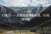 91吃瓜——深度报道特别报道，91视频叫啥