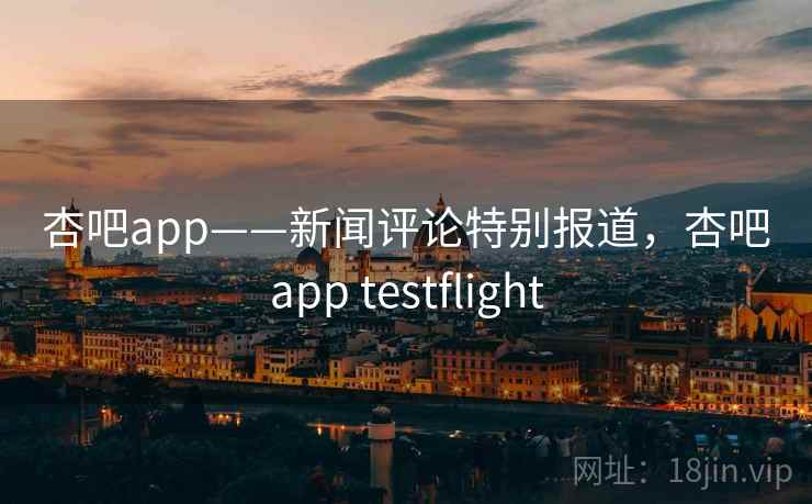 杏吧app——新闻评论特别报道，杏吧app testflight