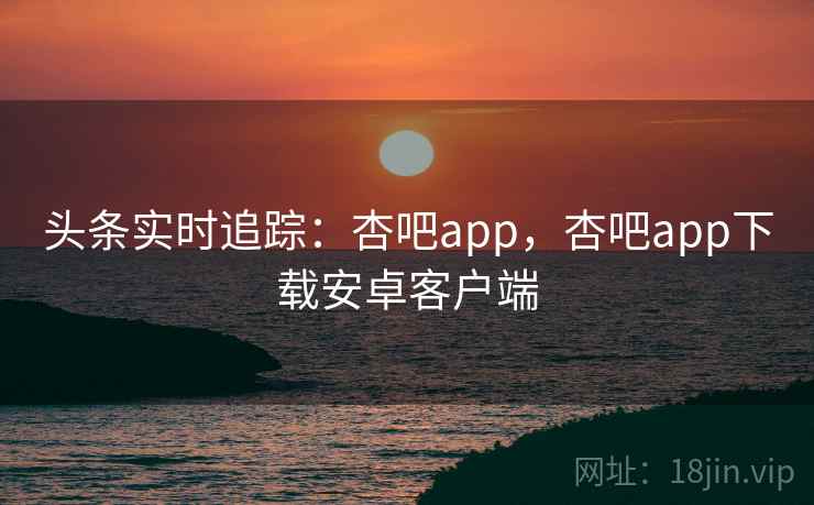 头条实时追踪：杏吧app，杏吧app下载安卓客户端