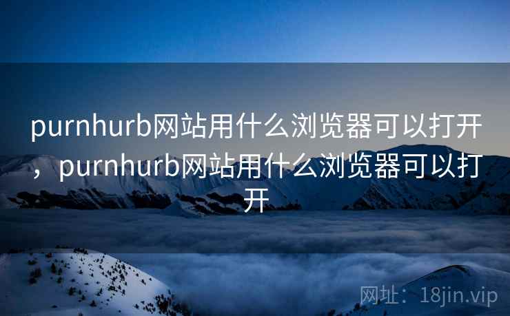 purnhurb网站用什么浏览器可以打开，purnhurb网站用什么浏览器可以打开