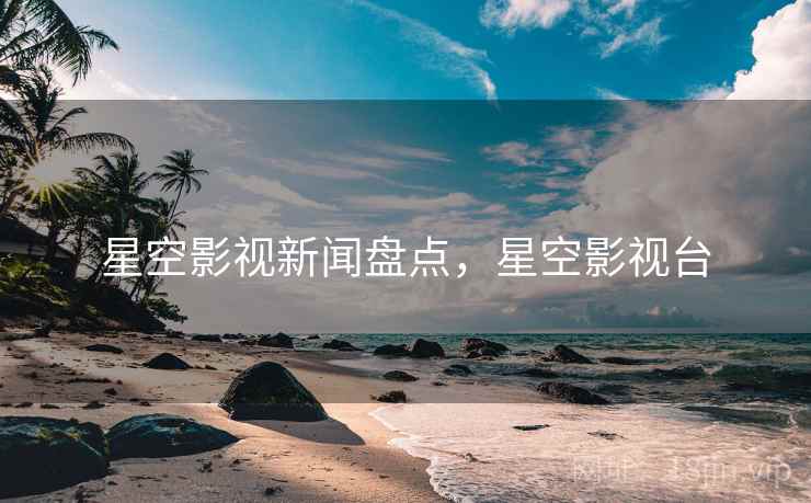 星空影视新闻盘点，星空影视台