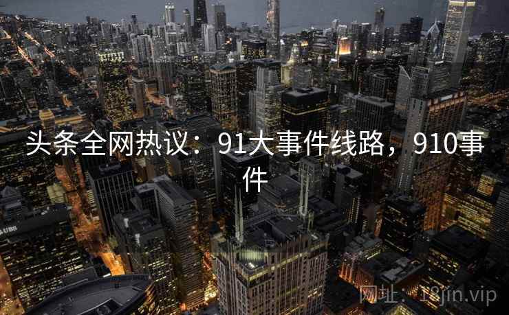 头条全网热议:91大事件线路,910事件 头条全网热议:91大事件线路,910事件