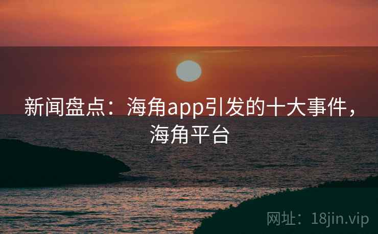 新闻盘点:海角app引发的十大事件,海角平台 新闻盘点:海角app引发的十大事件,海角平台