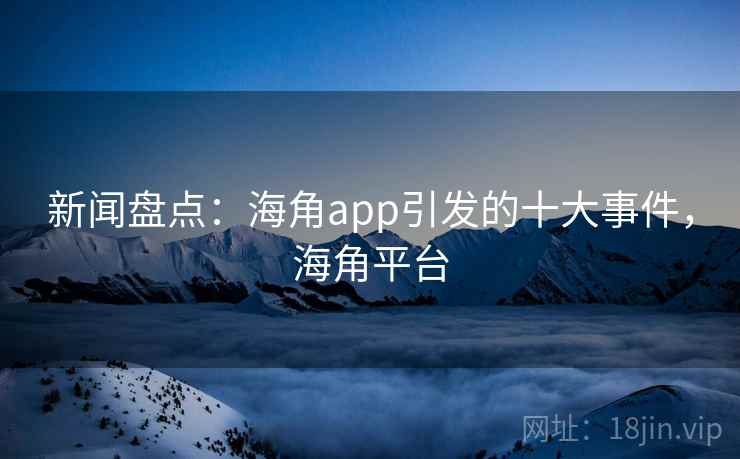 新闻盘点:海角app引发的十大事件,海角平台 新闻盘点:海角app引发的十大事件,海角平台