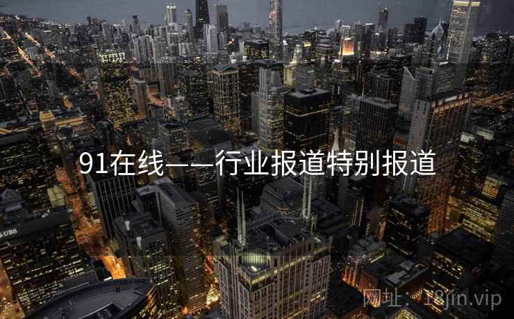 91在线——行业报道特别报道 91在线——行业报道特别报道