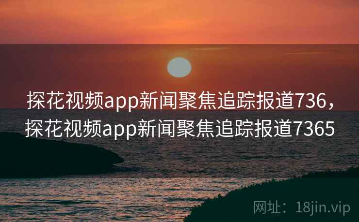 探花视频app新闻聚焦追踪报道736,探花视频app新闻聚焦追踪报道7365 探花视频app新闻聚焦追踪报道736,探花视频app新闻聚焦追踪报道7365