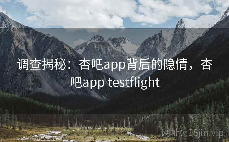 调查揭秘：杏吧app背后的隐情，杏吧app testflight