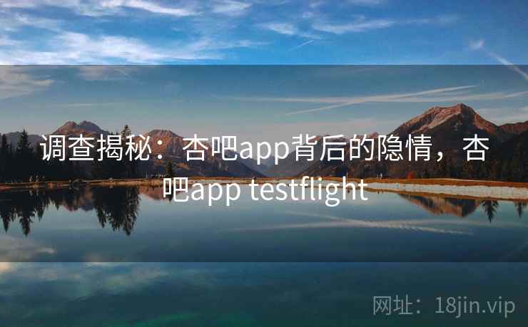 调查揭秘：杏吧app背后的隐情，杏吧app testflight