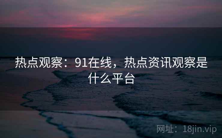 热点观察：91在线，热点资讯观察是什么平台