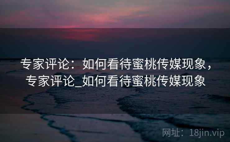 专家评论：如何看待蜜桃传媒现象，专家评论_如何看待蜜桃传媒现象